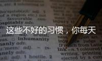 這些不好的習慣，你每天都做一遍？難怪身體出問題