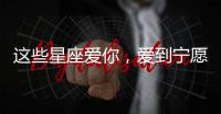 這些星座愛你，愛到寧愿與全世界為敵