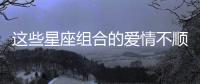 這些星座組合的愛情不順將歷經坎坷