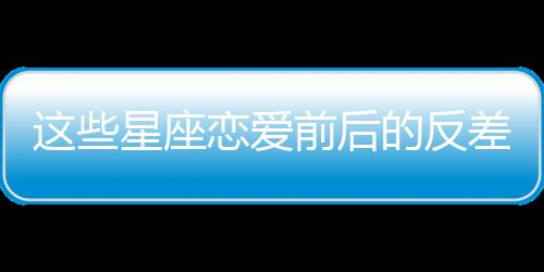 這些星座戀愛前后的反差，大到讓你懷疑人生！