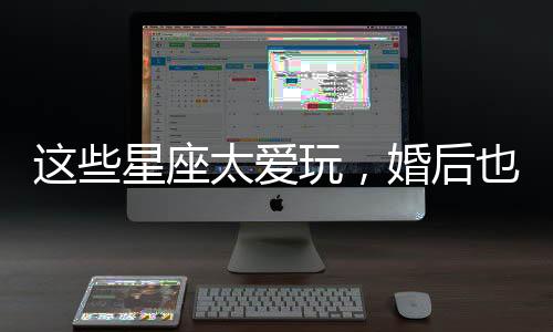 這些星座太愛玩，婚后也很難收心