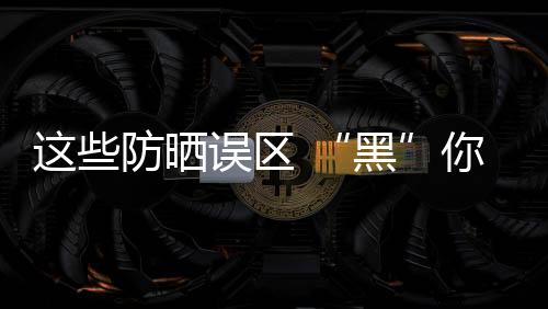 這些防曬誤區 “黑”你沒商量