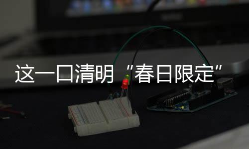 這一口清明“春日限定”，你吃了嗎？