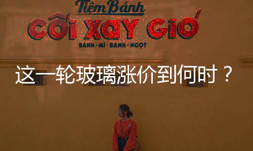 這一輪玻璃漲價到何時？,市場研究