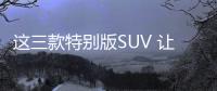 這三款特別版SUV 讓你的出行與眾不同