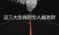 這三大生肖的女人越老財運越好，富貴多金，財運漫天飛！