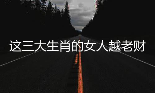 這三大生肖的女人越老財運越好，富貴多金，財運漫天飛！