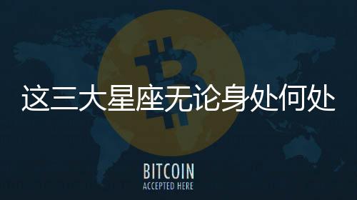 這三大星座無論身處何處都很受歡迎