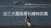 這三大星座是玩曖昧的高手
