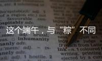 這個端午，與“粽”不同！