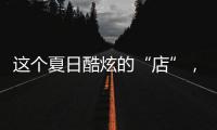 這個(gè)夏日酷炫的“店”，你打卡了嗎?