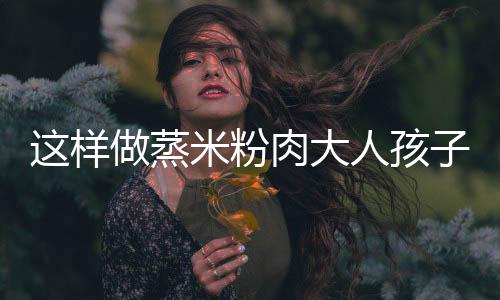 這樣做蒸米粉肉大人孩子都愛吃