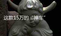 這款15萬的“神車” 為什么我們認(rèn)為能火？