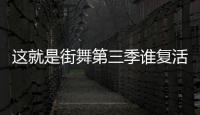 這就是街舞第三季誰復(fù)活了 這就是街舞第三季13強(qiáng)名單