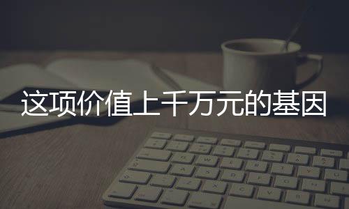 這項價值上千萬元的基因檢測專利，你也能體驗到