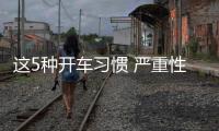 這5種開車習慣 嚴重性不亞于油門當剎車！