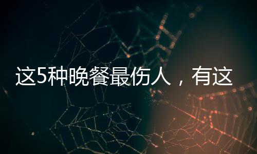 這5種晚餐最傷人，有這些習(xí)慣的要改了