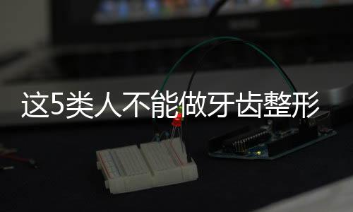 這5類人不能做牙齒整形！有沒有你？