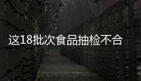 這18批次食品抽檢不合格！快自查！