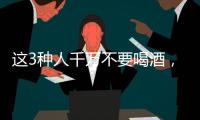 這3種人千萬(wàn)不要喝酒，后果很嚴(yán)重