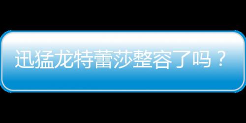 迅猛龍特蕾莎整容了嗎？爆黑歷史舊照