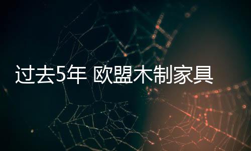 過去5年 歐盟木制家具出口持續增長