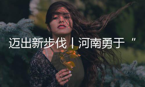 邁出新步伐丨河南勇于“創(chuàng)新”不止步