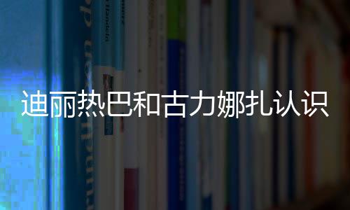 迪麗熱巴和古力娜扎認識嗎 網曝迪麗熱巴古力娜扎是同鄉