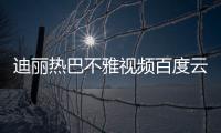 迪麗熱巴不雅視頻百度云流出 迪麗熱巴被曝被潛規則？
