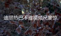 迪麗熱巴不雅視頻尺度驚人 迪麗熱巴三部曲污力十足