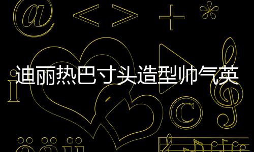 迪麗熱巴寸頭造型帥氣英朗 神情高冷攻氣十足