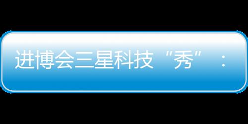 進博會三星科技“秀”：顯現創新勢能，以尖端科技帶動產業向上