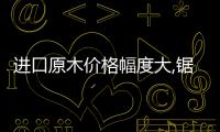 進(jìn)口原木價(jià)格幅度大,鋸材進(jìn)口量不大