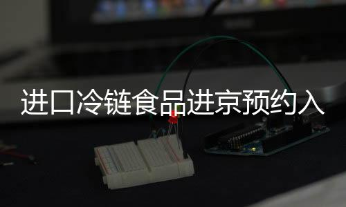 進(jìn)口冷鏈?zhǔn)称愤M(jìn)京預(yù)約入口(電腦端+手機(jī)端)