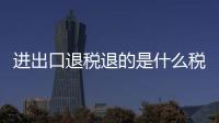 進出口退稅退的是什么稅（進出口退稅）