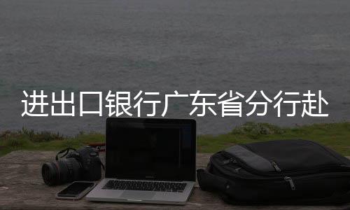 進出口銀行廣東省分行赴佛山舉辦政策性金融宣講會