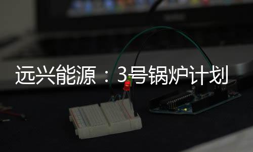 遠興能源：3號鍋爐計劃10月份點火