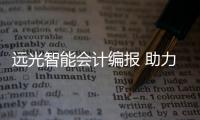 遠光智能會計編報 助力企業精益管理，精準決策