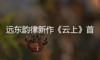 遠東韻律新作《云上》首發 袁婭維驚艷獻聲