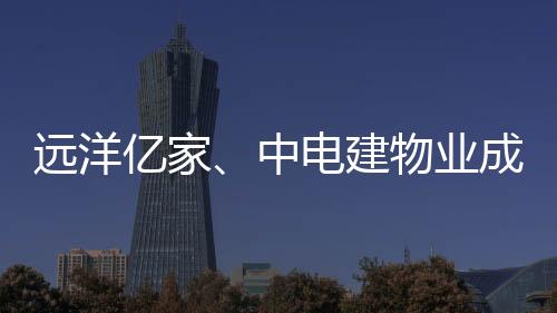 遠洋億家、中電建物業成立武漢遠建物業,各持股50%