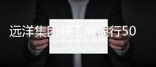 遠(yuǎn)洋集團(tuán)獲工商銀行500億元授信支持