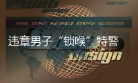 違章男子“鎖喉”特警 網友：不自量力