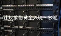 違規(guī)攜帶黃金入境？多地海關(guān)現(xiàn)場查獲！有人暗藏5公斤千足金