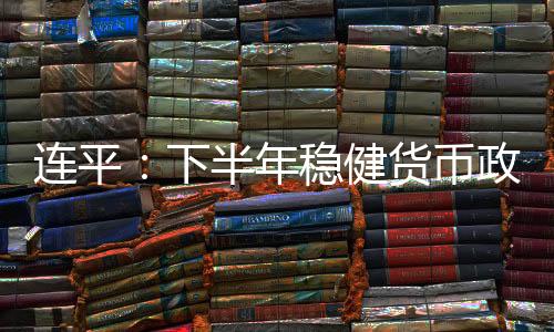 連平：下半年穩健貨幣政策逆周期調節力度有望繼續加大