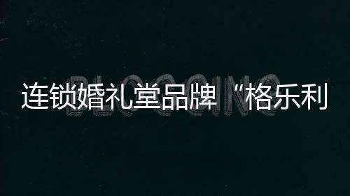 連鎖婚禮堂品牌“格樂利雅”獲數(shù)千萬美元B輪融資