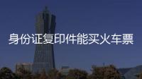 身份證復印件能買火車票不（身份證復印件可以買火車票嗎）