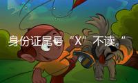 身份證尾號“X”不讀“叉”也不讀“埃克斯”正確讀法是什么