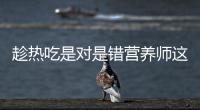 趁熱吃是對是錯營養(yǎng)師這句話并沒錯錯的是趁燙吃