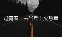 趁青春，去當兵！火熱軍營，等你來！