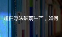 超白浮法玻璃生產，如何解決澄清困難？,經驗交流